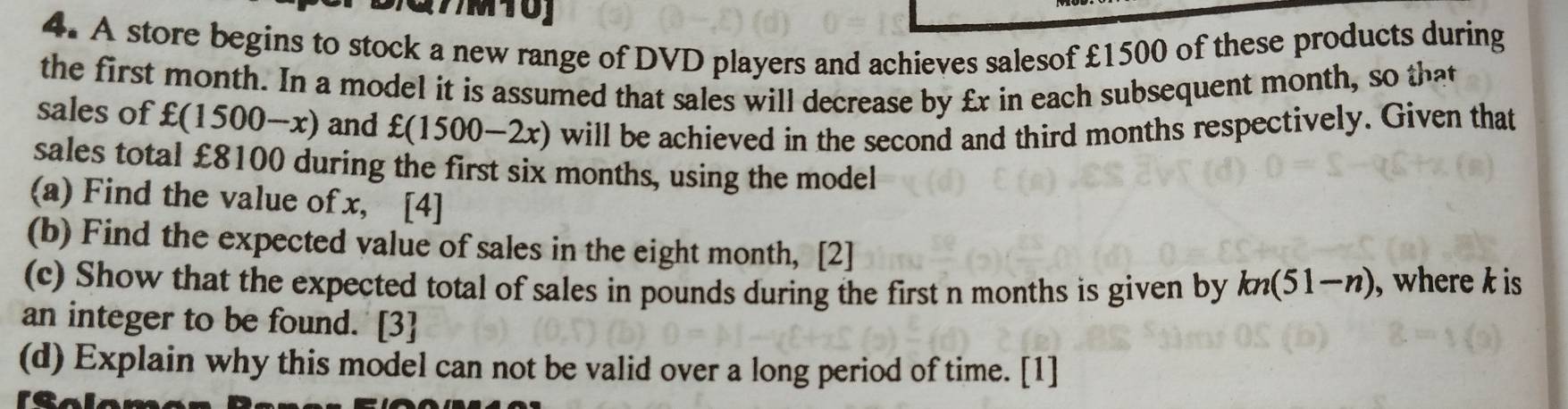 A store begins to stock a new range of DVD players and achieves salesof £1500 of these products during 
the first month. In a model it is assumed that sales will decrease by £x in each subsequent month, so that 
sales of £(1500-x) and £(1500-2x) will be achieved in the second and third months respectively. Given that 
sales total £8100 during the first six months, using the model 
(a) Find the value of x, [4] 
(b) Find the expected value of sales in the eight month, [2] 
(c) Show that the expected total of sales in pounds during the first n months is given by kn(51-n) , where k is 
an integer to be found. [3] 
(d) Explain why this model can not be valid over a long period of time. [1]