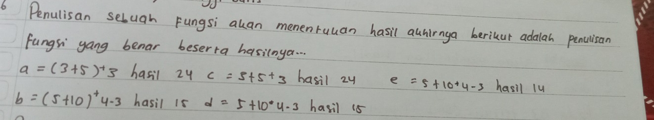 Penulisan selugh Fungsi akan memenruuan hasil awnirnga berikur adalah penulisan 
fungsi gang benar beserra hasilnya. . .
a=(3+5)^+3 hasil 24c=5+5+3 hasil 2y e=5+10+4-3 hasil 1u
b=(5+10)^+4-3 hasil 15 d=5+10· 4.3 hasil 18