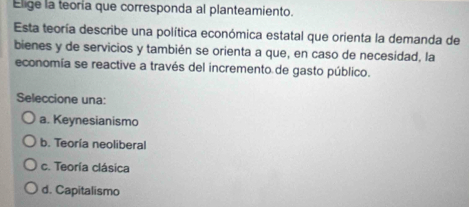 Elige la teoría que corresponda al planteamiento.
Esta teoría describe una política económica estatal que orienta la demanda de
bienes y de servicios y también se orienta a que, en caso de necesidad, la
economía se reactive a través del incremento de gasto público.
Seleccione una:
a. Keynesianismo
b. Teoría neoliberal
c. Teoría clásica
d. Capitalismo