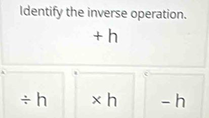 Identify the inverse operation.
+ h
÷ h × h - h