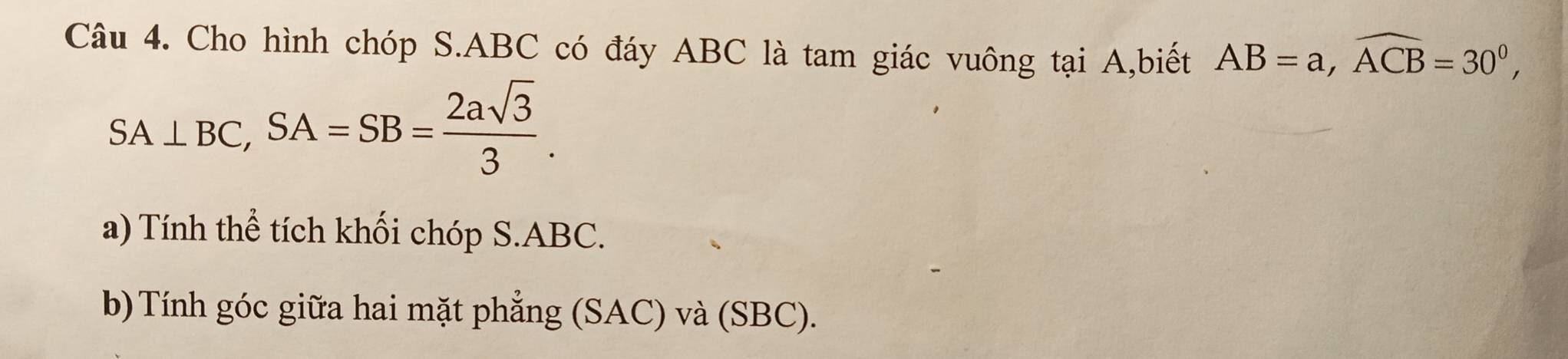 Cho hình chóp S. ABC có đáy ABC là tam giác vuông tại A,biết AB=a, widehat ACB=30^0,
SA⊥ BC, SA=SB= 2asqrt(3)/3 . 
a) Tính thể tích khối chóp S. ABC. 
b) Tính góc giữa hai mặt phẳng (SAC) và (SBC).