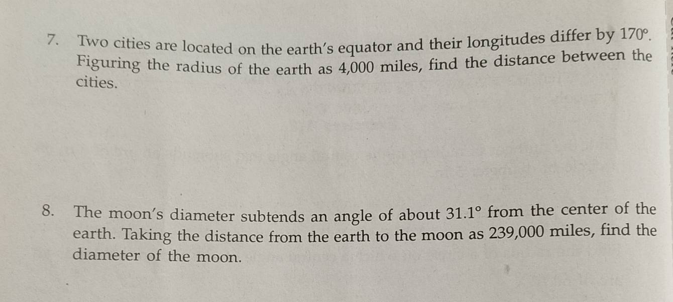 Two cities are located on the earth’s equator and their longitudes differ by 170°. 
Figuring the radius of the earth as 4,000 miles, find the distance between the 
cities. 
8. The moon's diameter subtends an angle of about 31.1° from the center of the 
earth. Taking the distance from the earth to the moon as 239,000 miles, find the 
diameter of the moon.