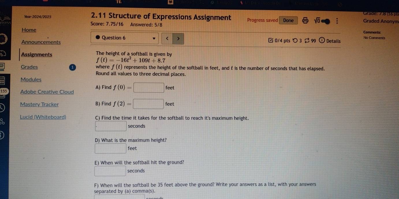 Grade: 7.8 (16 pis 
Year-2024/2025 2.11 Structure of Expressions Assignment Progress saved Done sqrt(0) : Graded Anonym 
Score: 7.75/16 Answered: 5/8 
Home 
Comments: 
Question 6 < > 
No Comments 
Announcements □0/4 pts つ 3 $ 99 Details 
D Assignments The height of a softball is given by
f(t)=-16t^2+109t+8.7
Grades where f(t) represents the height of the softball in feet, and t is the number of seconds that has elapsed. 
1 
Round all values to three decimal places. 
Modules 
A) Find f(0)=□ feet
155 Adobe Creative Cloud 
Mastery Tracker B) Find f(2)=□ feet
Lucid (Whiteboard) C) Find the time it takes for the softball to reach it's maximum height.
□ seconds
D) What is the maximum height?
□ feet
E) When will the softball hit the ground?
□ seconds
F) When will the softball be 35 feet above the ground? Write your answers as a list, with your answers 
separated by (a) comma(s).