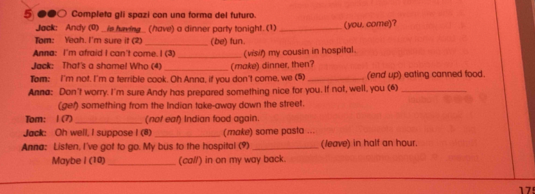 5 ●●○ Completa gli spazi con una forma del futuro. 
Jack: Andy (0) _is having_ (have) a dinner party tonight. (1) _(you. come)? 
Tom: Yeah. I'm sure it (2) _(be) fun. 
Anna: I'm afraid I can't come. I (3) _(visif) my cousin in hospital. 
Jack: That's a shame! Who (4)_ (make) dinner, then? 
Tom: I'm not. I'm a terrible cook. Oh Anna, if you don't come, we (5) _(end up) eating canned food. 
Anna: Don't worry. I'm sure Andy has prepared something nice for you. If not, well, you (6)_ 
(get) something from the Indian take-away down the street. 
Tom: 1 (7) _(not eaf) Indian food again. 
Jack: Oh well, I suppose I (8) _(make) some pasta ... 
Anna: Listen, I've got to go. My bus to the hospital (9) _(leave) in half an hour. 
Maybe I (10) _(cal/) in on my way back. 
17