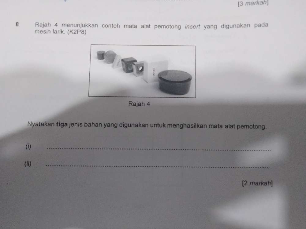 [3 markah] 
8 Rajah 4 menunjukkan contoh mata alat pemotong insert yang digunakan pada 
mesin larik. (K2P8) 
Nyatakan tiga jenis bahan yang digunakan untuk menghasilkan mata alat pemotong. 
(i) 
_ 
(ii) 
_ 
[2 markah]