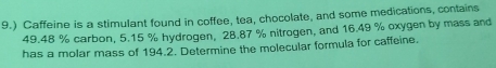 9.) Caffeine is a stimulant found in coffee, tea, chocolate, and some medications, contains
49.48 % carbon, 5.15 % hydrogen, 28.87 % nitrogen, and 16.49 % oxygen by mass and 
has a molar mass of 194.2. Determine the molecular formula for caffeine.