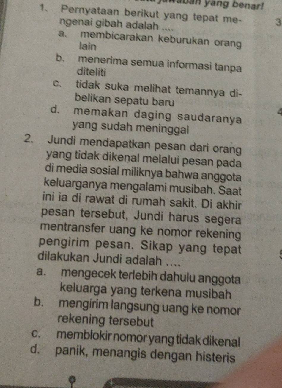 awaban yang benar!
1. Pernyataan berikut yang tepat me-
ngenai gibah adalah ....
3
a. membicarakan keburukan orang
lain
b. menerima semua informasi tanpa
diteliti
c. tidak suka melihat temannya di-
belikan sepatu baru
4
d. memakan daging saudaranya
yang sudah meninggal 
2. Jundi mendapatkan pesan dari orang
yang tidak dikenal melalui pesan pada
di media sosial miliknya bahwa anggota
keluarganya mengalami musibah. Saat
ini ia di rawat di rumah sakit. Di akhir
pesan tersebut, Jundi harus segera
mentransfer uang ke nomor rekening
pengirim pesan. Sikap yang tepat
dilakukan Jundi adalah ....
a. mengecek terlebih dahulu anggota
keluarga yang terkena musibah
b. mengirim langsung uang ke nomor
rekening tersebut
c. memblokir nomor yang tidak dikenal
d. panik, menangis dengan histeris