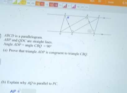 Mank 31 Grade 5.7 
03 07 on 00 10 T 12 13 14 15 17 19
21
ABCD is a parallelogram.
ABP and QDC are straight lines 
Angle ADP= angle CBQ=90°
(a) Prove that triangle ADP is congruent to triangle CBQ. 
(b) Explain why 4Q is parallel to PC.
AP