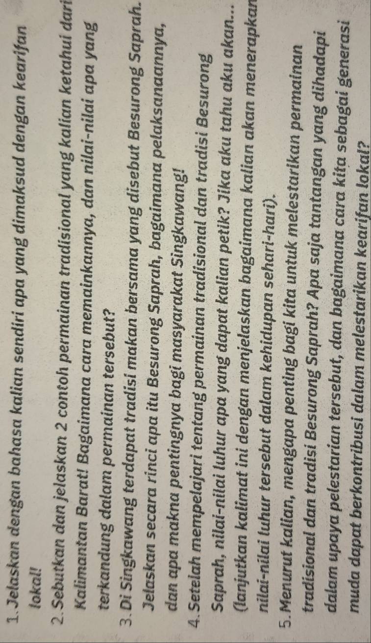 Jelaskan dengan bahasa kalian sendiri apa yang dimaksud dengan kearifan 
lokal! 
2. Sebutkan dan jelaskan 2 contoh permainan tradisional yang kalian ketahui dari 
Kalimantan Barat! Bagaimana cara memainkannya, dan nilai-nilai apa yang 
terkandung dalam permainan tersebut? 
3. Di Singkawang terdapat tradisi makan bersama yang disebut Besurong Saprah. 
Jelaskan secara rinci apa itu Besurong Saprah, bagaimana pelaksanaannya, 
dan apa makna pentingnya bagi masyarakat Singkawang! 
4. Setelah mempelajari tentang permainan tradisional dan tradisi Besurong 
Saprah, nilai-nilai luhur apa yang dapat kalian petik? Jika aku tahu aku akan... 
(Ianjutkan kalimat ini dengan menjelaskan bagaimana kalian akan menerapkan 
nilai-nilai luhur tersebut dalam kehidupan sehari-hari). 
5.Menurut kalian, mengapa penting bagi kita untuk melestarikan permainan 
tradisional dan tradisi Besurong Saprah? Apa saja tantangan yang dihadapi 
dalam upaya pelestarian tersebut, dan bagaimana cara kita sebagai generasi 
muda dapat berkontribusi dalam melestarikan kearifan lokal?