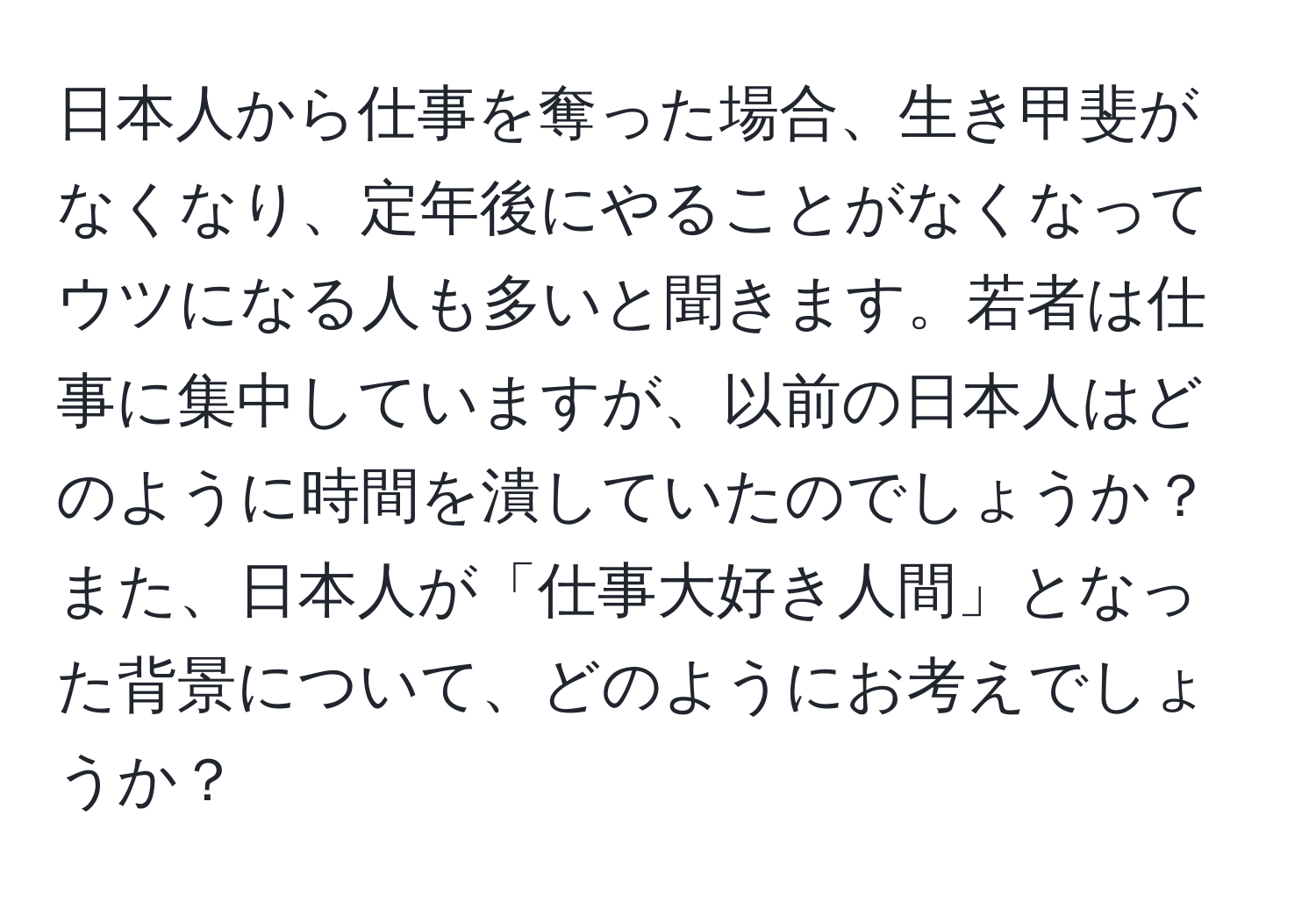 日本人から仕事を奪った場合、生き甲斐がなくなり、定年後にやることがなくなってウツになる人も多いと聞きます。若者は仕事に集中していますが、以前の日本人はどのように時間を潰していたのでしょうか？また、日本人が「仕事大好き人間」となった背景について、どのようにお考えでしょうか？