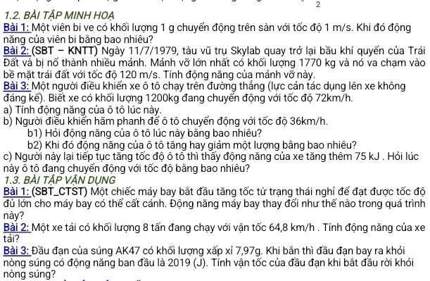 2
1.2. BÀI TÂP MINH HOẠ
Bài 1: Một viên bi ve có khối lượng 1 g chuyển động trên sàn với tốc độ 1 m/s. Khi đó động
năng của viên bi bằng bao nhiêu?
Bài 2: (SBT - KNTT) Ngày 11/7/1979, tàu vũ trụ Skylab quay trở lại bầu khí quyển của Trái
Đất và bị nổ thành nhiều mảnh. Mảnh vỡ lớn nhất có khối lượng 1770 kg và nó va chạm vào
bề mặt trái đất với tốc độ 120 m/s. Tính động năng của mảnh vỡ này.
Bài 3: Một người điều khiển xe ô tô chạy trên đường thắng (lực cản tác dụng lên xe không
đáng kể). Biết xe có khối lượng 1200kg đang chuyển động với tốc độ 72km/h.
a) Tính động năng của ô tô lúc này.
b) Người điều khiển hãm phanh để ô tô chuyển động với tốc độ 36km/h.
b1) Hỏi động năng của ô tô lúc này bằng bao nhiêu?
b2) Khi đó động năng của ô tô tăng hay giảm một lượng bằng bao nhiêu?
c) Người này lại tiếp tục tăng tốc độ ô tô thì thấy động năng của xe tăng thêm 75 kJ . Hỏi lúc
này ô tô đang chuyển động với tốc độ bằng bao nhiêu?
1.3. BÀI TẬP VẬN DỤNG
Bài 1: (SBT_CTST) Một chiếc máy bay bắt đầu tăng tốc từ trạng thái nghỉ để đạt được tốc độ
đủ lớn cho máy bay có thể cất cánh. Động năng máy bay thay đổi như thế nào trong quá trình
này?
Bài 2: Một xe tải có khối lượng 8 tấn đang chạy với vận tốc 64,8 km/h . Tính động năng của xe
tải?
Bài 3: Đầu đạn của súng AK47 có khối lượng xấp xỉ 7,97g. Khi bắn thì đầu đạn bay ra khỏi
nòng súng có động năng ban đầu là 2019 (J). Tính vận tốc của đầu đạn khi bắt đầu rời khỏi
nòng súng?