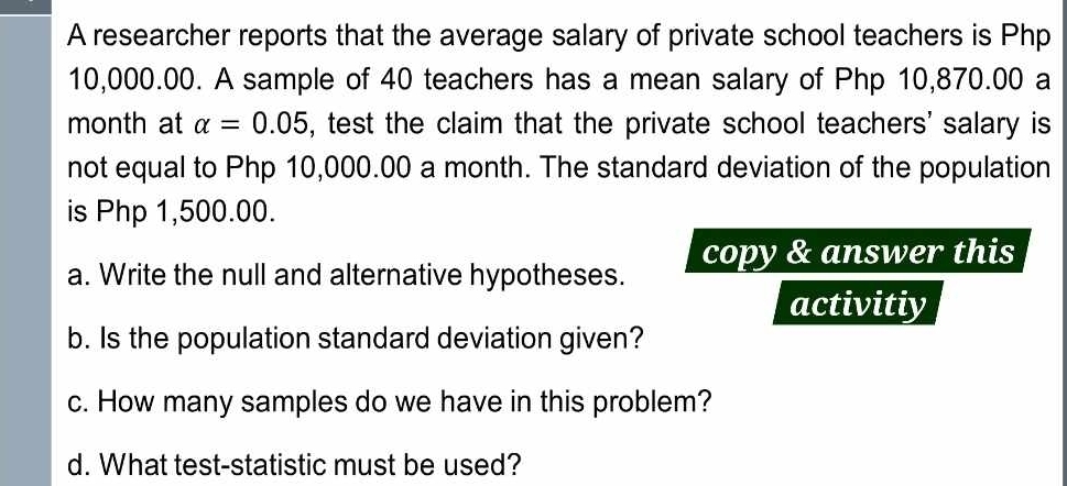 A researcher reports that the average salary of private school teachers is Php
10,000.00. A sample of 40 teachers has a mean salary of Php 10,870.00 a 
month at alpha =0.05 , test the claim that the private school teachers' salary is 
not equal to Php 10,000.00 a month. The standard deviation of the population 
is Php 1,500.00. 
a. Write the null and alternative hypotheses. copy & answer this 
activitiy 
b. Is the population standard deviation given? 
c. How many samples do we have in this problem? 
d. What test-statistic must be used?