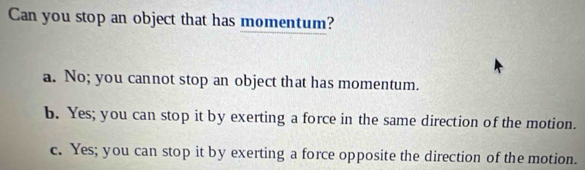 Can you stop an object that has momentum?
a. No; you cannot stop an object that has momentum.
b. Yes; you can stop it by exerting a force in the same direction of the motion.
c. Yes; you can stop it by exerting a force opposite the direction of the motion.