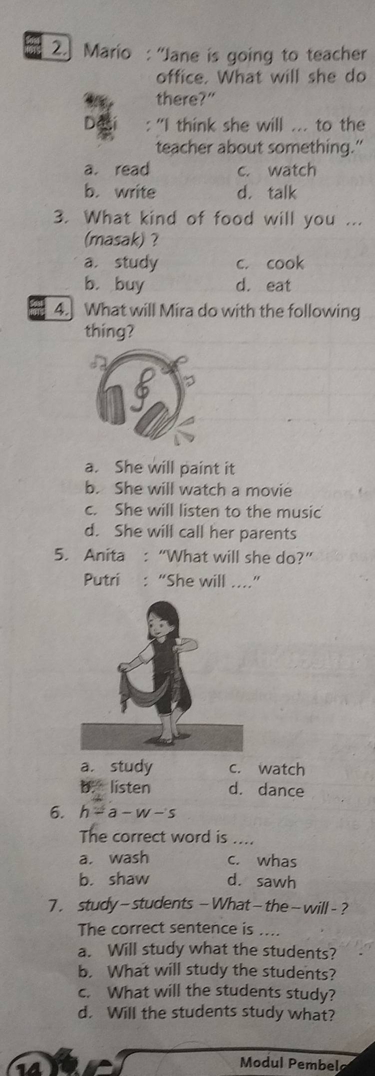 Mario : 'Jane is going to teacher
office. What will she do
there?"
"I think she will ... to the
teacher about something."
a. read c. watch
b. write d. talk
3. What kind of food will you ...
(masak) ?
a. study c. cook
b. buy d. eat
4. What will Mira do with the following
thing?
a. She will paint it
b. She will watch a movie
c. She will listen to the music
d. She will call her parents
5. Anita : “What will she do?”
Putri : “She will ....”
a. study c. watch
b. listen d. dance
6. h=a-w-s
The correct word is ....
a. wash c. whas
b. shaw d. sawh
7 . study- students - What- the- will - ?
The correct sentence is ....
a. Will study what the students?
b. What will study the students?
c. What will the students study?
d. Will the students study what?
Modul Pembel