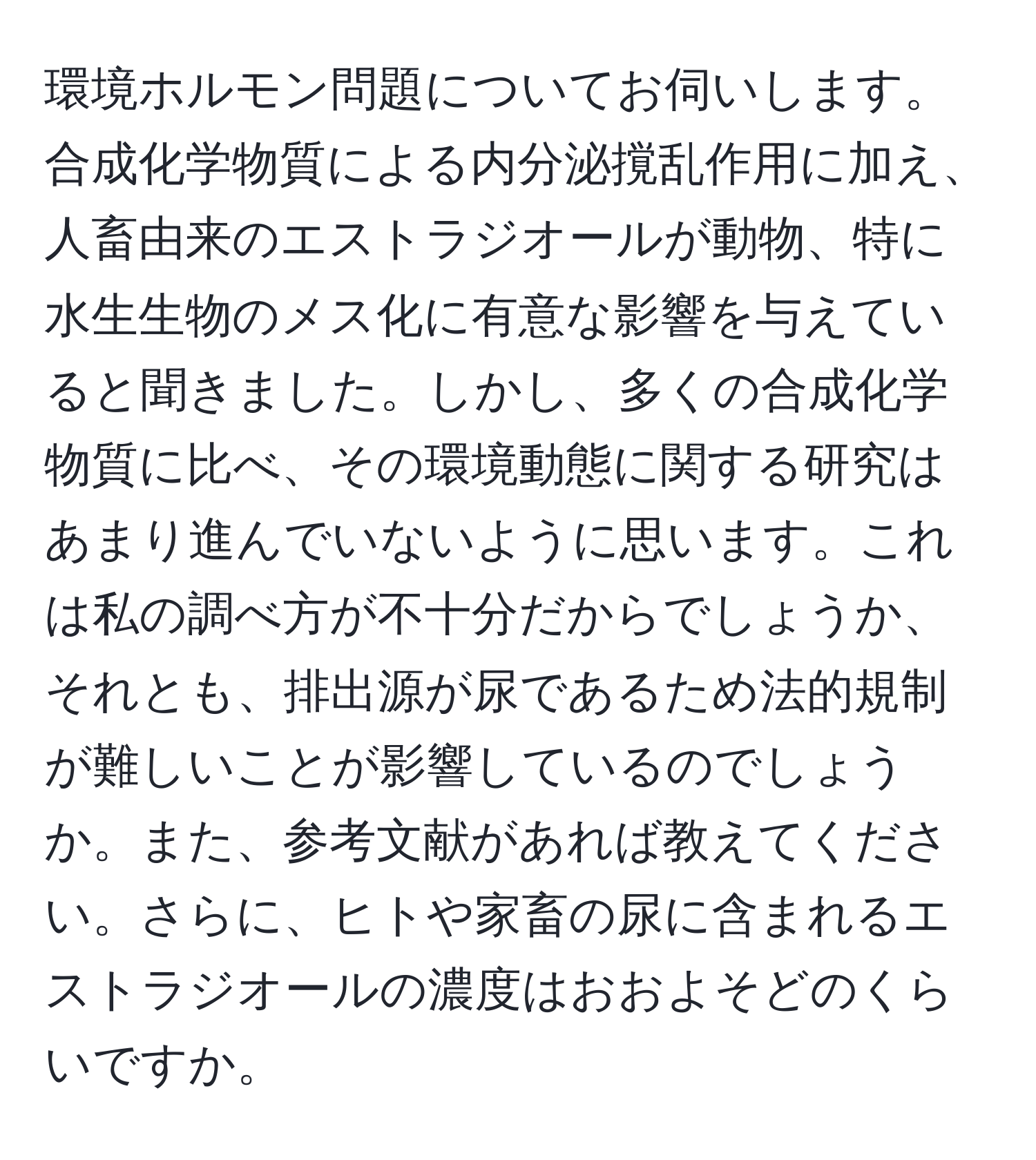 環境ホルモン問題についてお伺いします。合成化学物質による内分泌撹乱作用に加え、人畜由来のエストラジオールが動物、特に水生生物のメス化に有意な影響を与えていると聞きました。しかし、多くの合成化学物質に比べ、その環境動態に関する研究はあまり進んでいないように思います。これは私の調べ方が不十分だからでしょうか、それとも、排出源が尿であるため法的規制が難しいことが影響しているのでしょうか。また、参考文献があれば教えてください。さらに、ヒトや家畜の尿に含まれるエストラジオールの濃度はおおよそどのくらいですか。