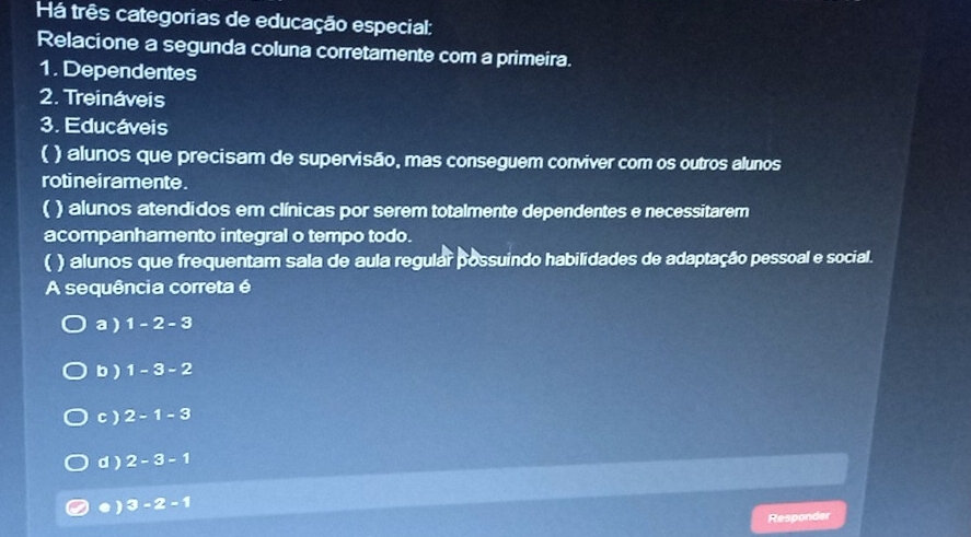 Há três categorias de educação especial:
Relacione a segunda coluna corretamente com a primeira.
1. Dependentes
2. Treináveis
3. Educáveis
( ) alunos que precisam de supervisão, mas conseguem conviver com os outros alunos
rotinei ramente .
( ) alunos atendidos em clínicas por serem totalmente dependentes e necessitarem
acompanhamento integral o tempo todo.
( ) alunos que frequentam sala de aula regular possuindo habilidades de adaptação pessoal e social.
A sequência correta é
a ) 1-2-3
b ) 1-3-2
c ) 2-1-3
d ) 2-3-1
● ) 3-2-1
Responder