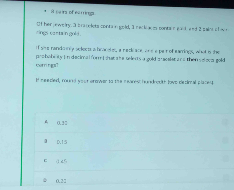 8 pairs of earrings.
Of her jewelry, 3 bracelets contain gold, 3 necklaces contain gold, and 2 pairs of ear-
rings contain gold.
If she randomly selects a bracelet, a necklace, and a pair of earrings, what is the
probability (in decimal form) that she selects a gold bracelet and then selects gold
earrings?
If needed, round your answer to the nearest hundredth (two decimal places).
A ₹0.30
B 0.15
C 0.45
D 0.20