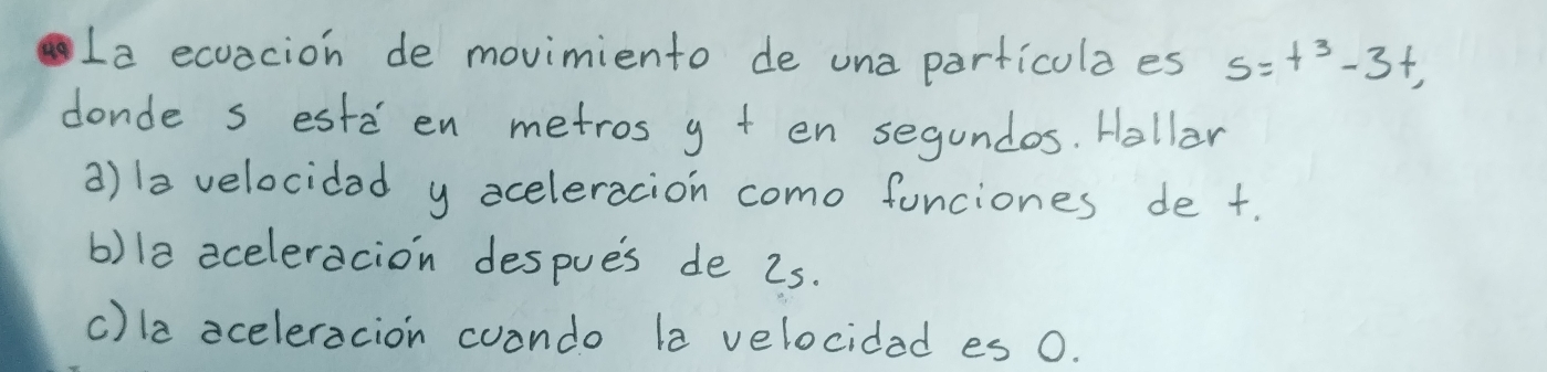 La ecuacion de movimiento de una particulaes s=t^3-3t, 
donde s estd en metros g + en segundos. Hollar
a)la velocidad y aceleracion como funciones de t.
b)1a aceleracion despues de 2s.
c)la aceleracion cuando la velocidad es 0.