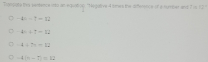 Translate this sentence into an equatiop. "Negative 4 times the difference of a number and 7 is 12°
-4n-7=12
-4n+7=12
-4+7n=12
-4(n-7)=12