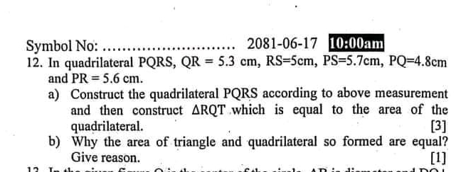 Symbol No: _ 2081-06-17 10:00an 
12. In quadrilateral PQRS, QR=5.3cm, RS=5cm, PS=5.7cm, PQ=4.8cm
and PR=5.6cm. 
a) Construct the quadrilateral PQRS according to above measurement 
and then construct △ RQT which is equal to the area of the 
quadrilateral. [3] 
b) Why the area of triangle and quadrilateral so formed are equal? 
Give reason. [1]