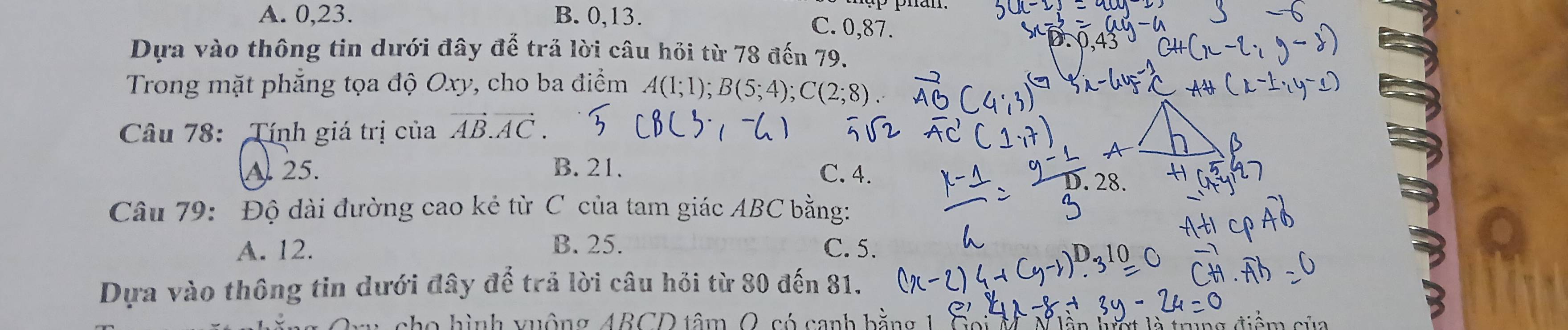 A. 0, 23. B. 0, 13.
C. 0, 87.
Dựa vào thông tin dưới đây đế trả lời câu hỏi từ 78 đến 79.
Trong mặt phẳng tọa độ Oxy, cho ba điểm A(1;1); B(5;4); C(2;8)
Câu 78: Tính giá trị của vector AB.vector AC.
A. 25. B. 21. C. 4.
Câu 79: Độ dài đường cao kẻ từ C của tam giác ABC bằng:
A. 12. B. 25. C. 5.
Dựa vào thông tin dưới đây để trả lời câu hỏi từ 80 đến 81.
cho hình vuộng ABCD tâm O, có canh h