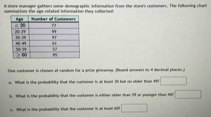 A store manager gathers some demographic information from the store's customers. The following chart
summarizes the age-related information they collected:
One customer is chosen at random for a prize giveaway. (Round answers to 4 decimal places.)
a. What is the probability that the customer is at least 30 but no older than 49?
b. What is the probability that the customer is either older than 59 or younger than 40?
c. What is the probability that the customer is at least 60?