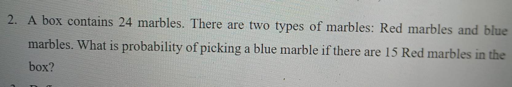 A box contains 24 marbles. There are two types of marbles: Red marbles and blue 
marbles. What is probability of picking a blue marble if there are 15 Red marbles in the 
box?