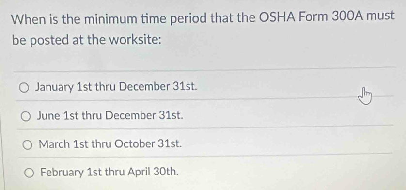 When is the minimum time period that the OSHA Form 300A must
be posted at the worksite:
January 1st thru December 31st.
June 1st thru December 31st.
March 1st thru October 31st.
February 1st thru April 30th.