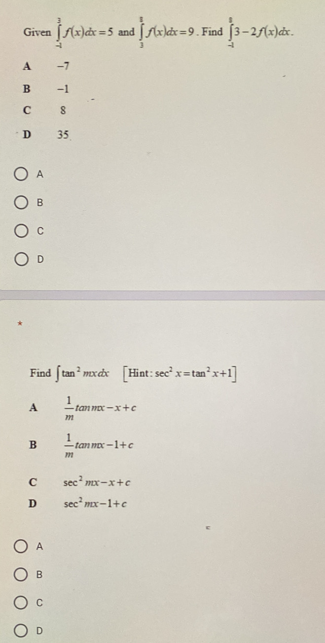 Given ∈tlimits _(-1)^3f(x)dx=5 and ∈tlimits _3^(8f(x)dx=9. Find ∈tlimits _(-1)^83-2f(x)dx.
A -7
B -1
C 18
D 35
A
B
C
D
Find ∈t tan ^2)mxdx[Hint:sec^2x=tan^2x+1]
A  1/m tan mx-x+c
B  1/m tan mx-1+c
C sec^2mx-x+c
D sec^2mx-1+c
A
B
C
D