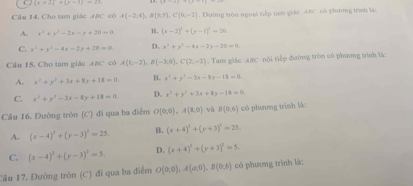 C (x+2)+(y-1)=25. D. (x-2)+(y+1)
Câu 14. Cho tam giác ABC có A(-2;4),B(5;5),C(6;-2). Đường tròn ngoại tiếp tam giác ABC có phương trình là:
A. x^2+y^2-2x-y+20=0. B. (x-2)^2+(y-1)^2=20.
C. x^2+y^2-4x-2y+20=0. D. x^2+y^2-4x-2y-20=0.
Câu 15. Cho tam giác ABC có A(1;-2),B(-3;0),C(2;-2). Tam giác ABC nội tiếp đường tròn có phương trình là:
A. x^2+y^2+3x+8y+18=0. B. x^2+y^2-3x-8y-18=0.
C. x^2+y^2-3x-8y+18=0. D. x^2+y^2+3x+8y-18=0.
Câu 16. Đường tròn (C) đi qua ba điểm O(0;0),A(8;0) và B(0;6) có phương trình là:
A. (x-4)^2+(y-3)^2=25. B. (x+4)^2+(y+3)^2=25.
C. (x-4)^2+(y-3)^2=5. D. (x+4)^2+(y+3)^2=5.
Câu 17. Đường tròn (C) đi qua ba điểm O(0;0),A(a;0),B(0;b) có phương trình là: