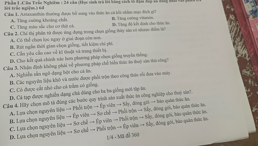 Phần I .Câu Trắc Nghiêm : 24 câu (Học sinh trả lời băng cách tổ đậm đáp án đùng nhất vào phiêu tỉ
lời trắc ngiệm.) 6đ
Câu 1. Astaxanthin thường được bổ sung vào thức ăn cá hồi nhằm mục đích gì?
A. Tăng cường khoáng chất. B. Tăng cường vitamin.
C. Tăng màu sắc cho cơ thịt cá. D. Tăng độ kết dính cho thức ăn.
Câu 2. Chỉ thị phân tử được ứng dụng trong chọn giống thủy sản có nhược điểm là?
A. Có thể chọn lọc ngay ở giai đoạn còn non.
B. Rút ngắn thời gian chọn giống, tiết kiệm chi phí.
C. Cần yêu cầu cao về kĩ thuật và trang thiết bị.
D. Cho kết quả chính xác hơn phương pháp chọn giống truyền thống.
Câu 3. Nhận định không phải về phương pháp chế biến thức ăn thuỷ sản thủ công?
A. Nghiền sẵn ngô dạng bột cho cá ăn.
B. Các nguyên liệu khô và nước được phối trộn theo công thức rồi đưa vào máy.
C. Cỏ được cắt nhỏ cho cá trắm cỏ giống.
D. Cá tạp được nghiền dạng chả dùng cho ba ba giống mới tập ăn.
Câu 4. Hãy chọn mô tả đúng các bước quy trình sản xuất thức ăn công nghiệp cho thuỷ sản?.
A. Lựa chọn nguyên liệu → Phối trộn → Ép viên → Sấy, đóng gói → bảo quản thức ăn.
B. Lựa chọn nguyên liệu → Ép viên → Sơ chế → Phối trộn → Sấy, đóng gói, bảo quản thức ăn.
C. Lựa chọn nguyên liệu → Sơ chế → Ép viên → Phối trộn → Sấy, đóng gói, bảo quản thức ăn.
D. Lựa chọn nguyên liệu → Sơ chế → Phối trộn → Ép viên → Sấy, đóng gói, bảo quản thức ăn.
1/4 - Mã đề 360