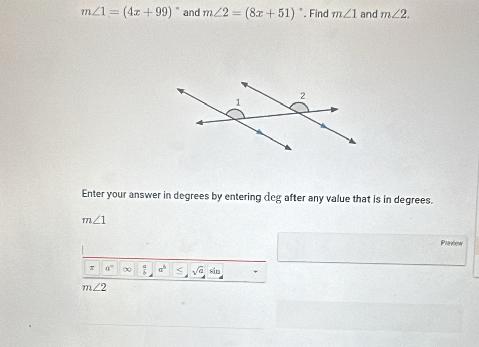 m∠ 1=(4x+99)^circ  and m∠ 2=(8x+51)^circ . Find m∠ 1 and m∠ 2. 
Enter your answer in degrees by entering deg after any value that is in degrees.
m∠ 1
Preview 
π a°  a/b  a^b sqrt(a) sin
m∠ 2