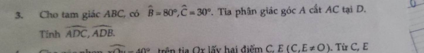 Cho tam giác ABC, có hat B=80°, hat C=30°. Tia phân giác góc A cắt AC tại D. 
Tính widehat ADC, widehat ADB.
overline x0-40° trên tia Ox lấy hai điểm C. E(C,E!= O). Từ C, E