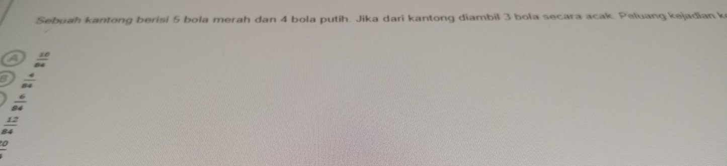 Sebuah kantong berisi 5 bola merah dan 4 bola putih. Jika dari kantong diambil 3 bola secara acak. Peluang kejadian k
A  10/24 
B  4/84 
 6/84 
 12/84 
 10/1 