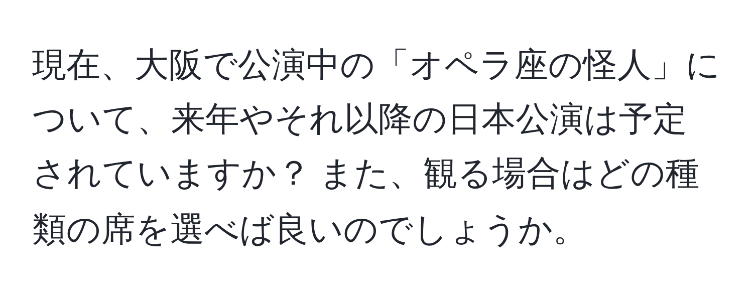 現在、大阪で公演中の「オペラ座の怪人」について、来年やそれ以降の日本公演は予定されていますか？ また、観る場合はどの種類の席を選べば良いのでしょうか。