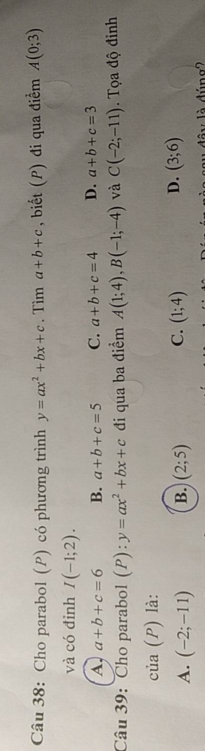 Cho parabol (P) có phương trình y=ax^2+bx+c. Tìm a+b+c , biết (P) đi qua điểm A(0;3)
và có đỉnh I(-1;2).
A a+b+c=6
B. a+b+c=5 C. a+b+c=4 D. a+b+c=3
Câu 39: Cho parabol (P):y=ax^2+bx+c đi qua ba điểm A(1;4), B(-1;-4) và C(-2;-11). Tọa độ đỉnh
của (P) là:
B.
A. (-2;-11) (2;5)
C. (1;4) D. (3;6)
dâ y là đúng2