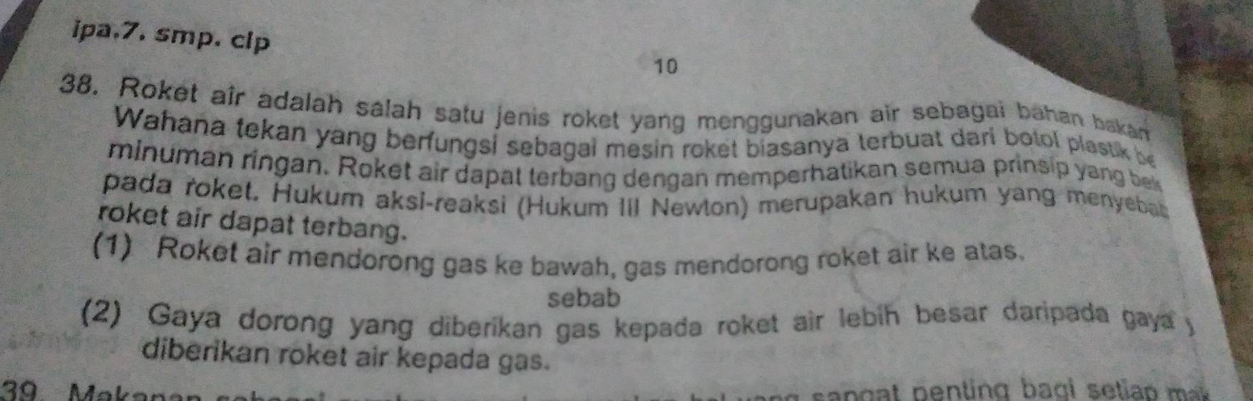 ipa,7. smp. clp 
10 
38. Roket aîr adalah salah satu jenis roket yang menggunakan air sebagai bahan bakan 
Wahaña tekan yang berfungsi sebagal mesin roket biasanya terbuat dari botol plastik be 
minuman ringan. Roket air dapat terbang dengan memperhatikan semua prinsip yang bek 
pada roket. Hukum aksi-reaksi (Hukum III Newton) merupakan hukum yang menyebat 
roket air dapat terbang. 
(1) Roket air mendorong gas ke bawah, gas mendorong roket air ke atas. 
sebab 
(2) Gaya dorong yang diberikan gas kepada roket air lebih besar daripada gaya y 
diberikan roket air kepada gas. 
39 Makar