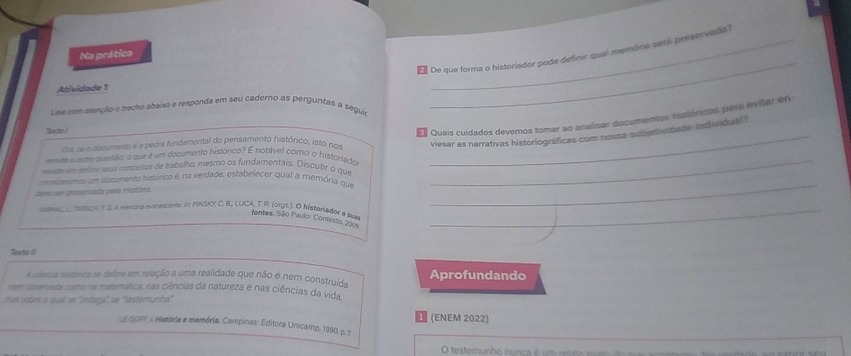 ' De que forma o historiador pode definir qual memória será preservada' 
Na prática 
Atividade 1 
Leia com atençêão e trecho abaixo e responda em seu caderno as perguntas a seguir 
_ 
_ 
Texto l 
EQuais cuidados devemos tomar ao analisar documentos históricos para evitar en 
Ora se a documento é a pedra fundamental do pensamento histórico, isto nos 
viesar as narrativas historiográficas com nossa subjetividade individual? 
remeto a cum questão: o que é um documento histórico? É notável como o historiador 
esste em delinir seus conceitos de trabalho, mesmo os fundamentais. Discutir o que_ 
_ 
comederamos um documento histórico é, na verdade, estabelecer qual a memória que 
deve ser preservada pela História. 
NR, TARSOA E S. A memória exanescente. In: PINSKY, C. B., LUCA, T. R. (orgs.). O historiador e suas_ 
fontes. São Paulo: Contexto, 2009 
Tee tics I 
A ciência histórica se define em relação a uma realidade que não é nem construída Aprofundando 
nem observada como na matemática, nas ciências da natureza e nas ciências da vida, 
itas sobre a qual se ''indaga', se 'testemunha' 
(ENEM 2022) 
LE SOFF. J. Mistória e memória. Campinas: Editora Unicamp, 1990. p. 7. 
O testemunho nunca é u m relato e