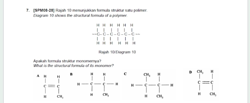 [SPM08-28] Rajah 10 menunjukkan formula struktur satu polimer.
Diagram 10 shows the structural formula of a polymer.
H H H H H H
□  
C C - C - C
H H H H H H
Rajah 10/Diagram 10
Apakah formula struktur monomernya?
What is the structural formula of its monomer?
B
C
D
A beginarrayr n i if i=frac ic_nendarray c_nendarray n-beginarrayl n - n- 1/n - 1/n -, beginarrayl q,if,w∈  c   nc_s,endarray.  
^
CH_3 beginarrayr cu,n 1,if | n| | | |clos endarray
CH_3