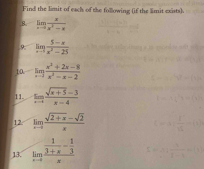 Find the limit of each of the following (if the limit exists). 
_8. limlimits _xto 0 x/x^2-x 
9. limlimits _xto 5 (5-x)/x^2-25 
10. limlimits _xto 2 (x^2+2x-8)/x^2-x-2 
11. limlimits _xto 4 (sqrt(x+5)-3)/x-4 
12. limlimits _xto 0 (sqrt(2+x)-sqrt(2))/x 
13. limlimits _xto 0frac  1/3+x - 1/3 x