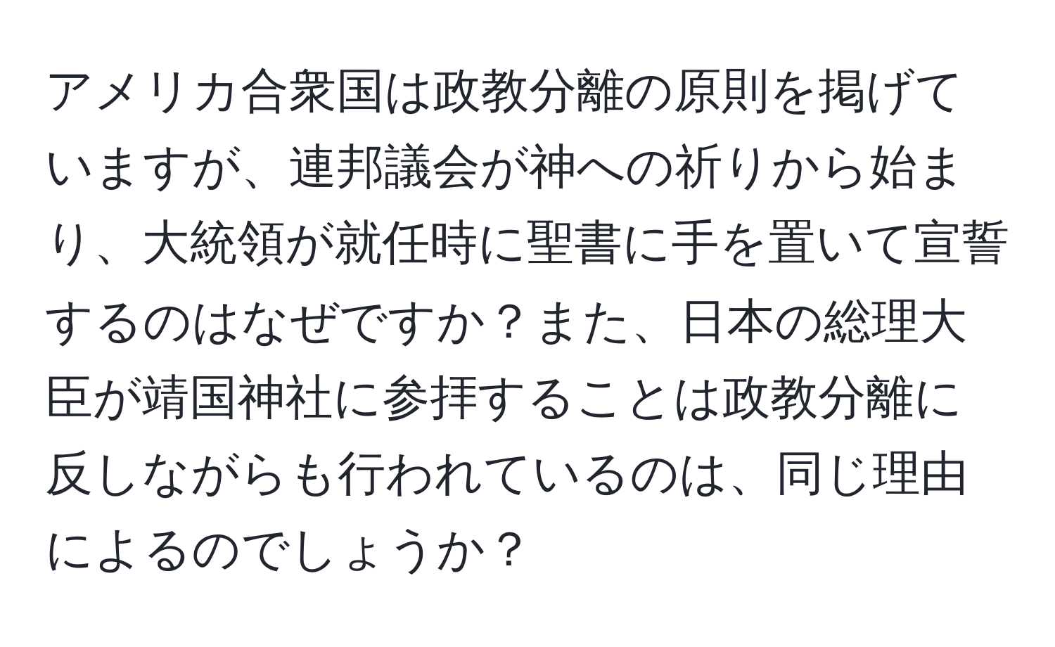 アメリカ合衆国は政教分離の原則を掲げていますが、連邦議会が神への祈りから始まり、大統領が就任時に聖書に手を置いて宣誓するのはなぜですか？また、日本の総理大臣が靖国神社に参拝することは政教分離に反しながらも行われているのは、同じ理由によるのでしょうか？