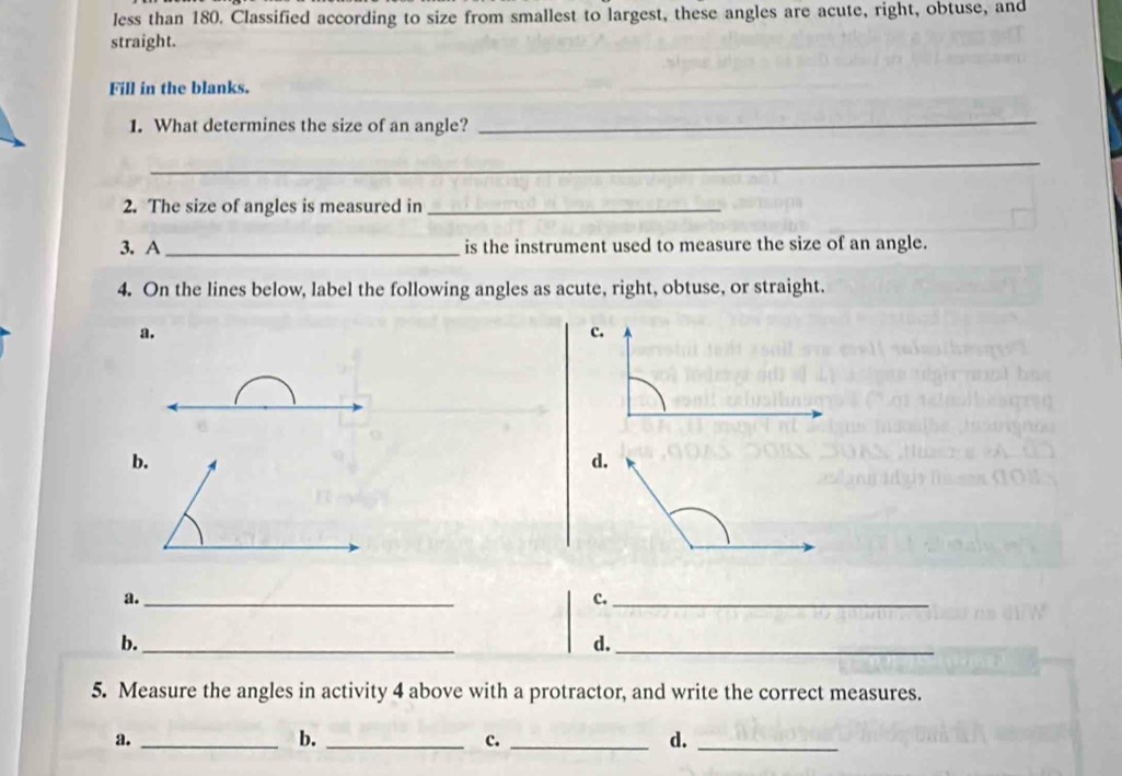 less than 180. Classified according to size from smallest to largest, these angles are acute, right, obtuse, and
straight.
Fill in the blanks.
1. What determines the size of an angle?
_
_
2. The size of angles is measured in_
3. A _is the instrument used to measure the size of an angle.
4. On the lines below, label the following angles as acute, right, obtuse, or straight.
a.
b.
d.
a._
c._
b._
d._
5. Measure the angles in activity 4 above with a protractor, and write the correct measures.
a._
b._
c._
d._