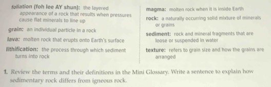 foliation (foh lee AY shun): the layered magma: molten rock when it is inside Earth
appearance of a rock that results when pressures
cause flat minerals to line up rock: a naturally occurring solid mixture of minerals
or grains
grain: an individual particle in a rock sediment: rock and mineral fragments that are
Iava: molten rock that erupts onto Earth's surface loose or suspended in water
lithification: the process through which sediment texture: refers to grain size and how the grains are
turns into rock arranged
1. Review the terms and their definitions in the Mini Glossary. Write a sentence to explain how
sedimentary rock differs from igneous rock.