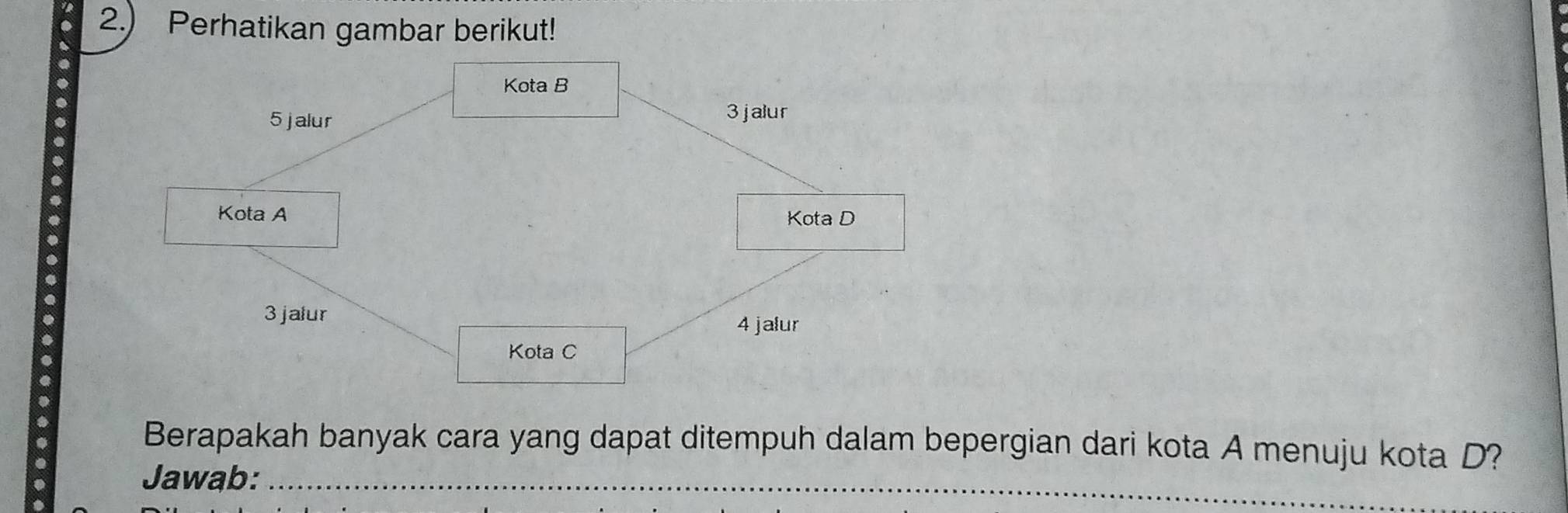 a 2.) Perhatikan gambar berikut! 
a 
a Kota B
5 jalur 3jalur
Kota A 
Kota D
3 jalur
4 jalur 
Kota C 
Berapakah banyak cara yang dapat ditempuh dalam bepergian dari kota A menuju kota D? 
. 
Jawab:_