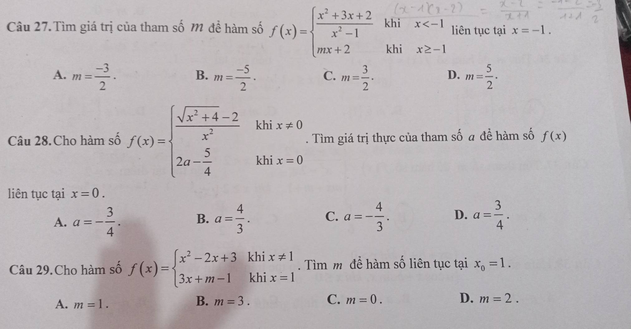 Câu 27.Tìm giá trị của tham số M để hàm số f(x)=beginarrayl  (x^2+3x+2)/x^2-1  mx+2endarray. khi x liên tục tại x=-1. 
khi x≥ -1
A. m= (-3)/2 · m= (-5)/2 . m= 3/2 · m= 5/2 ·
B.
C.
D.
Câu 28.Cho hàm số f(x)=beginarrayl  (sqrt(x^2+4)-2)/x^2 khix!= 0 2a- 5/4 khix=0endarray.. Tìm giá trị thực của tham số a để hàm số f(x)
liên tục tại x=0.
A. a=- 3/4 .
B. a= 4/3 . a=- 4/3 . a= 3/4 . 
C.
D.
Câu 29.Cho hàm số f(x)=beginarrayl x^2-2x+3 3x+m-1endarray. khi . Tìm m để hàm số liên tục tại x_0=1. 
khi
beginarrayr x!= 1 x=1endarray
B.
C.
A. m=1. m=3. m=0. D. m=2.