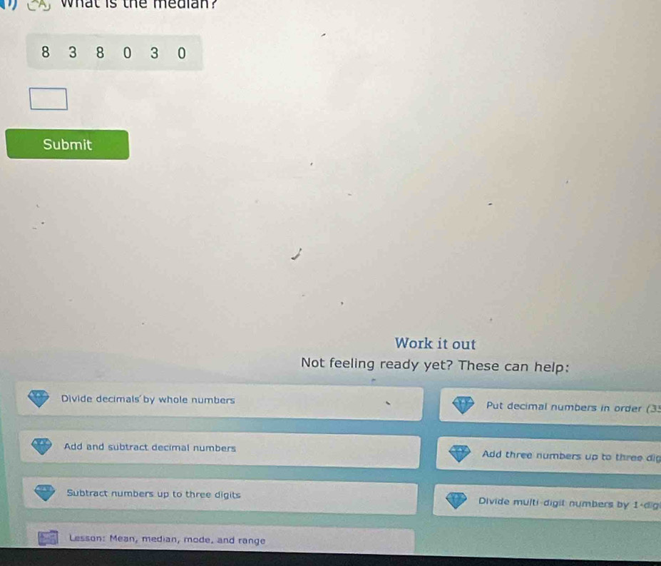 what is the median?
8 3 8 0 3 0
Submit
Work it out
Not feeling ready yet? These can help:
Divide decimals by whole numbers Put decimal numbers in order (3
Add and subtract decimal numbers Add three numbers up to three dig
Subtract numbers up to three digits Divide multi-digit numbers by 1 -dig
Lesson: Mean, median, mode, and range