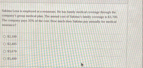 Sakima Lena is employed at a restaurant. He has family medical coverage through the
company's group medical plan. The annual cost of Sakima’s family coverage is $3,700.
The company pays 35% of the cost. How much does Sakima pay annually for medical
insurance?
$2,100
$2,405
$3,670
$5,400