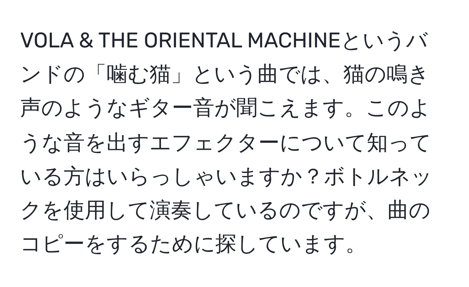 VOLA & THE ORIENTAL MACHINEというバンドの「噛む猫」という曲では、猫の鳴き声のようなギター音が聞こえます。このような音を出すエフェクターについて知っている方はいらっしゃいますか？ボトルネックを使用して演奏しているのですが、曲のコピーをするために探しています。