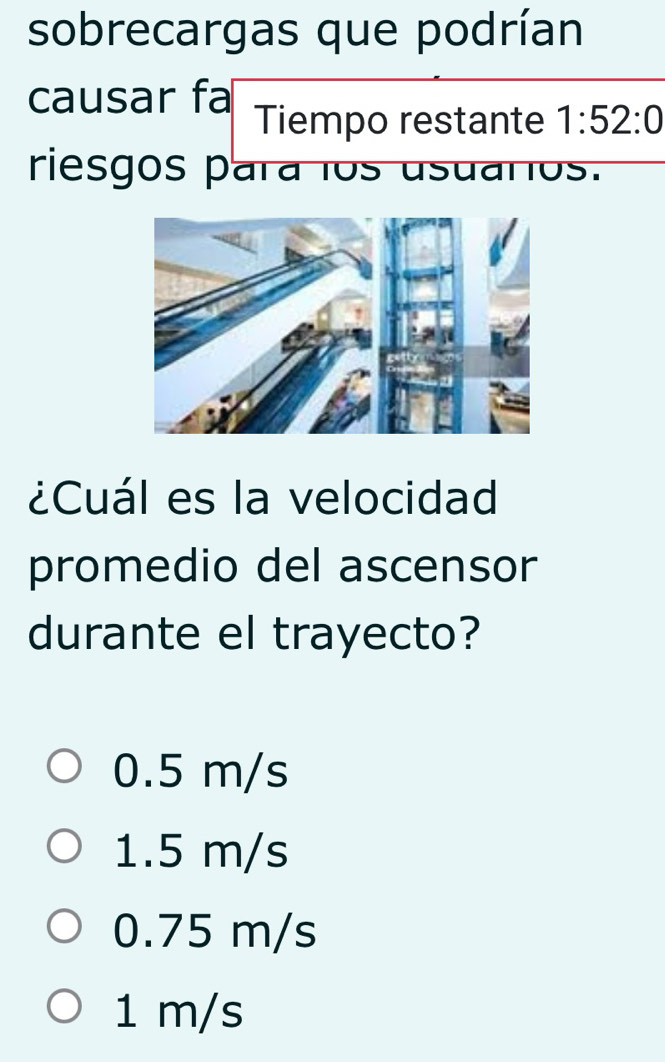 sobrecargas que podrían
causar fa Tiempo restante 1:52:0
riesgos para los usuaros.
¿Cuál es la velocidad
promedio del ascensor
durante el trayecto?
0.5 m/s
1.5 m/s
0.75 m/s
1 m/s