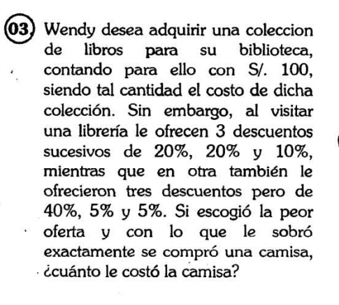 Wendy desea adquirir una coleccion 
de libros para su biblioteca, 
contando para ello con S/. 100, 
siendo tal cantidad el costo de dicha 
colección. Sin embargo, al visitar 
una librería le ofrecen 3 descuentos 
sucesivos de 20%, 20% y 10%, 
mientras que en otra también le 
ofrecieron tres descuentos pero de
40%, 5% y 5%. Si escogió la peor 
oferta y con lo que le sobró 
exactamente se compró una camisa, 
ecuánto le costó la camisa?